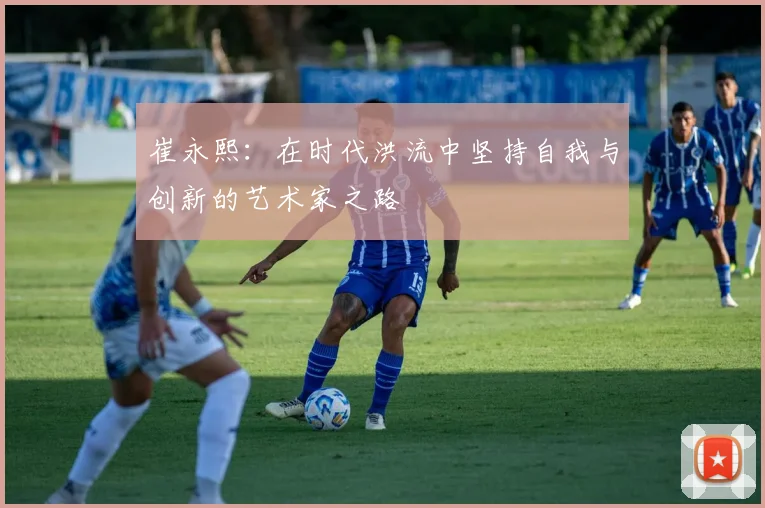 崔永熙：在时代洪流中坚持自我与创新的艺术家之路