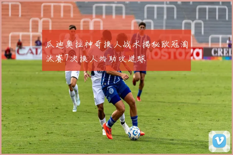 瓜迪奥拉神奇换人战术揭秘欧冠淘汰赛7次换人均助攻进球