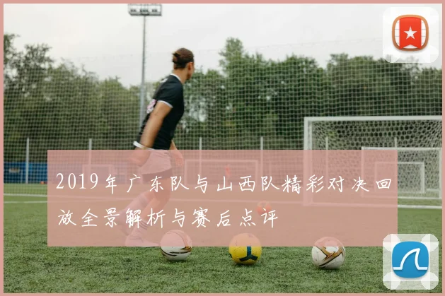 2019年广东队与山西队精彩对决回放全景解析与赛后点评