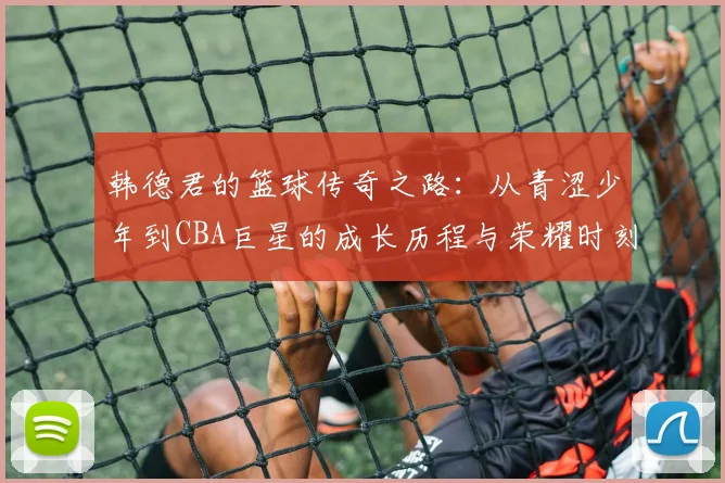 韩德君的篮球传奇之路：从青涩少年到CBA巨星的成长历程与荣耀时刻