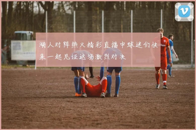 湖人对阵热火精彩直播中球迷们快来一起见证这场激烈对决