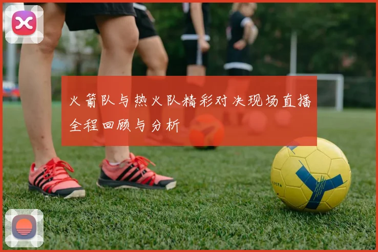 火箭队与热火队精彩对决现场直播全程回顾与分析